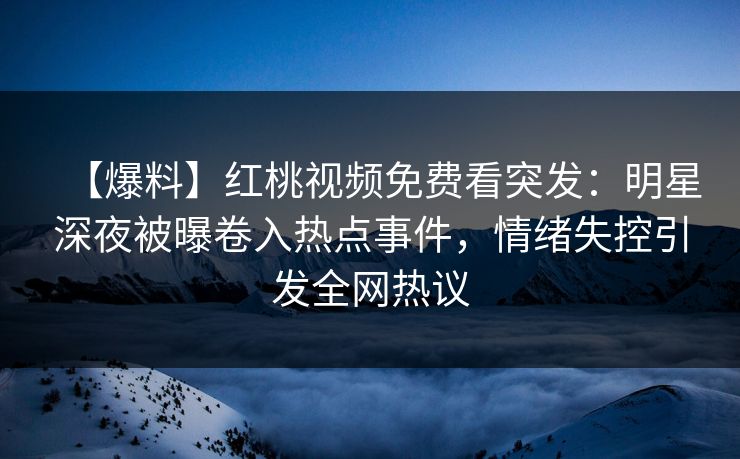 【爆料】红桃视频免费看突发：明星深夜被曝卷入热点事件，情绪失控引发全网热议