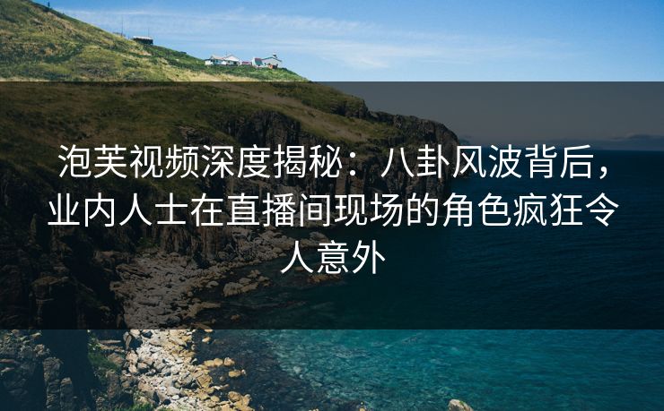 泡芙视频深度揭秘：八卦风波背后，业内人士在直播间现场的角色疯狂令人意外