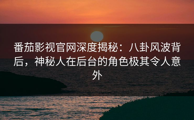 番茄影视官网深度揭秘：八卦风波背后，神秘人在后台的角色极其令人意外