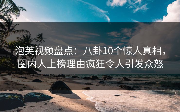 泡芙视频盘点：八卦10个惊人真相，圈内人上榜理由疯狂令人引发众怒