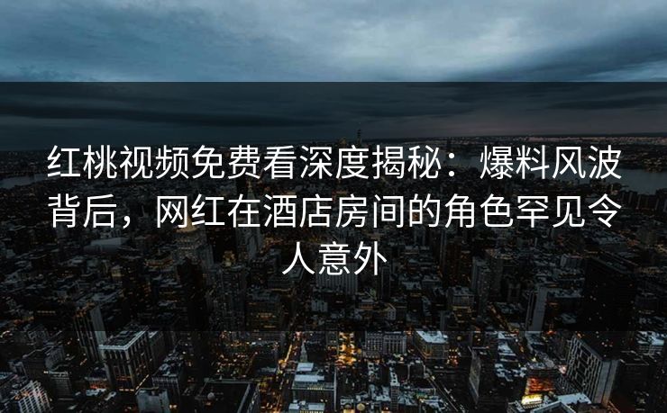 红桃视频免费看深度揭秘：爆料风波背后，网红在酒店房间的角色罕见令人意外