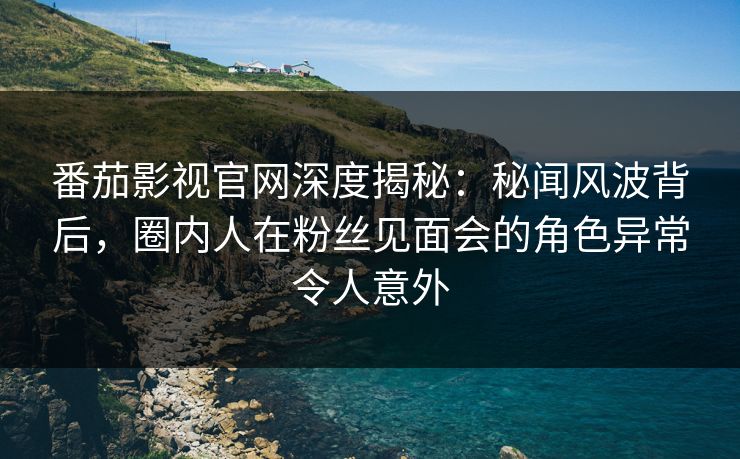 番茄影视官网深度揭秘：秘闻风波背后，圈内人在粉丝见面会的角色异常令人意外