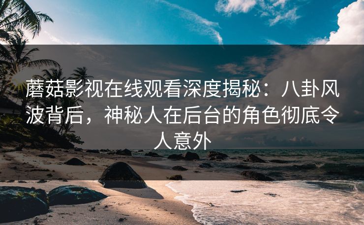 蘑菇影视在线观看深度揭秘：八卦风波背后，神秘人在后台的角色彻底令人意外