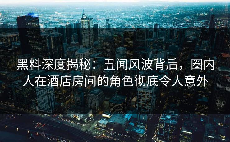 黑料深度揭秘：丑闻风波背后，圈内人在酒店房间的角色彻底令人意外