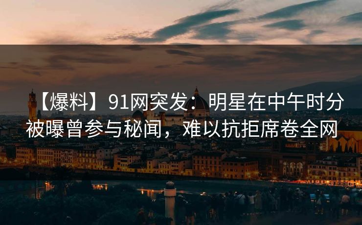 【爆料】91网突发：明星在中午时分被曝曾参与秘闻，难以抗拒席卷全网