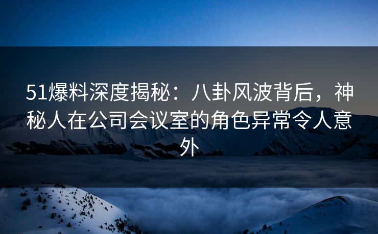 51爆料深度揭秘：八卦风波背后，神秘人在公司会议室的角色异常令人意外