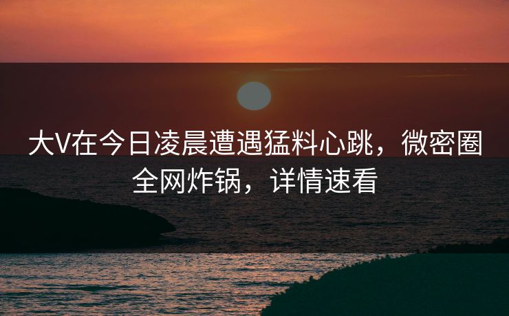 大V在今日凌晨遭遇猛料心跳，微密圈全网炸锅，详情速看