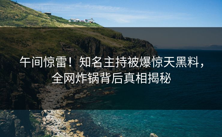 午间惊雷！知名主持被爆惊天黑料，全网炸锅背后真相揭秘