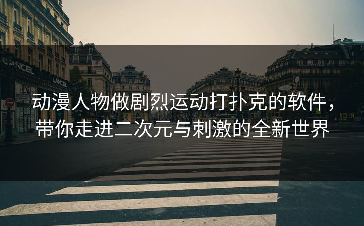 动漫人物做剧烈运动打扑克的软件，带你走进二次元与刺激的全新世界