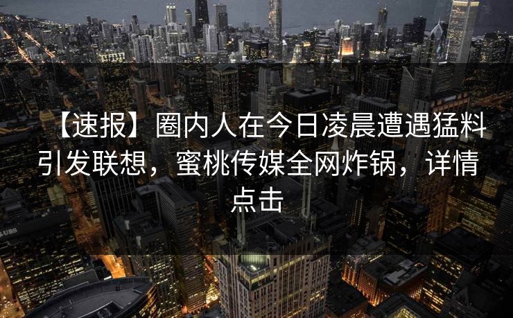 【速报】圈内人在今日凌晨遭遇猛料引发联想，蜜桃传媒全网炸锅，详情点击