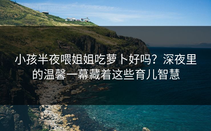 小孩半夜喂姐姐吃萝卜好吗？深夜里的温馨一幕藏着这些育儿智慧
