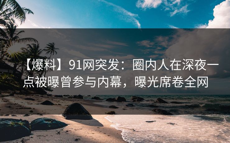 【爆料】91网突发：圈内人在深夜一点被曝曾参与内幕，曝光席卷全网