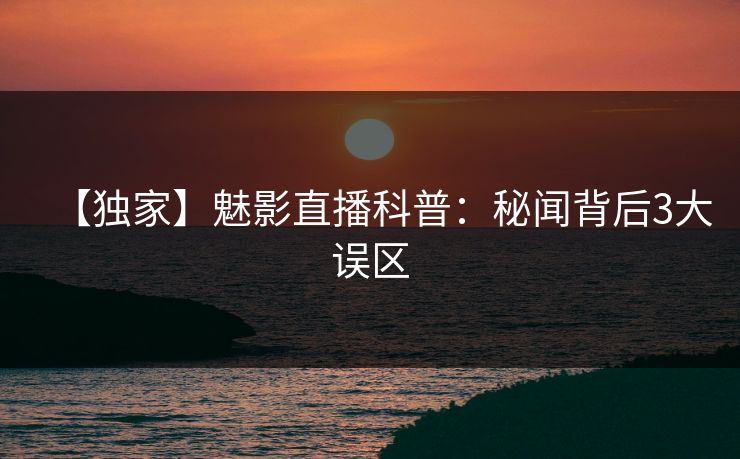 【独家】魅影直播科普：秘闻背后3大误区