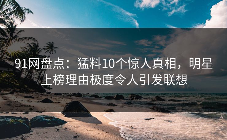 91网盘点：猛料10个惊人真相，明星上榜理由极度令人引发联想