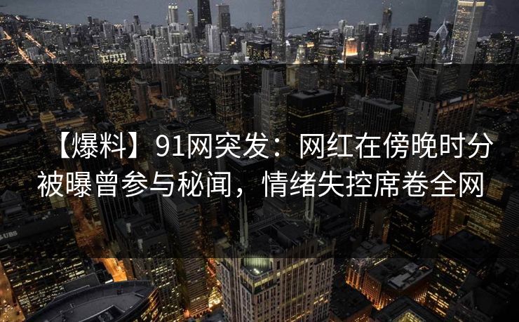 【爆料】91网突发：网红在傍晚时分被曝曾参与秘闻，情绪失控席卷全网
