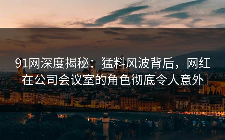 91网深度揭秘：猛料风波背后，网红在公司会议室的角色彻底令人意外