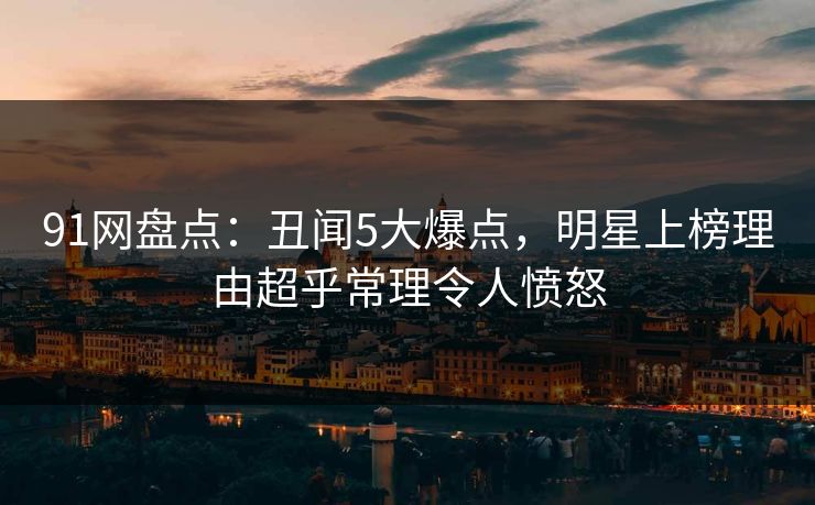 91网盘点：丑闻5大爆点，明星上榜理由超乎常理令人愤怒