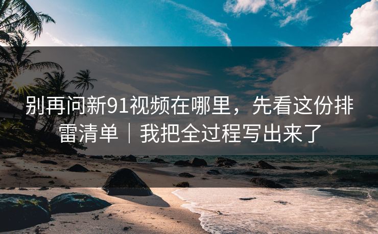 别再问新91视频在哪里，先看这份排雷清单｜我把全过程写出来了