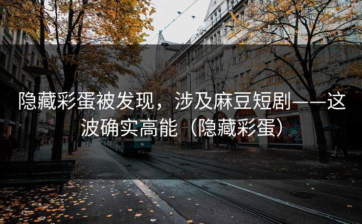 隐藏彩蛋被发现，涉及麻豆短剧——这波确实高能（隐藏彩蛋）
