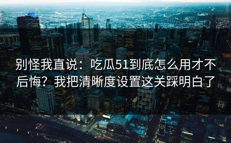 别怪我直说：吃瓜51到底怎么用才不后悔？我把清晰度设置这关踩明白了