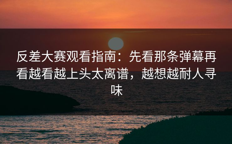 反差大赛观看指南：先看那条弹幕再看越看越上头太离谱，越想越耐人寻味