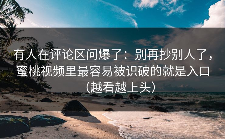 有人在评论区问爆了：别再抄别人了，蜜桃视频里最容易被识破的就是入口（越看越上头）