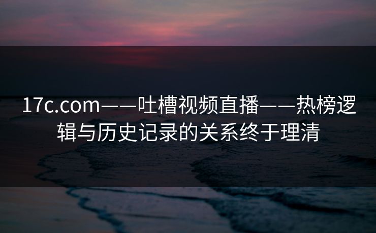 17c.com——吐槽视频直播——热榜逻辑与历史记录的关系终于理清