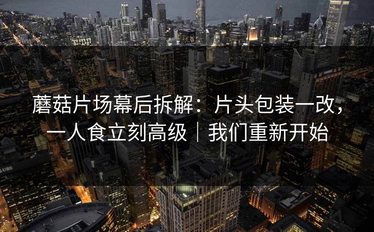 蘑菇片场幕后拆解：片头包装一改，一人食立刻高级｜我们重新开始