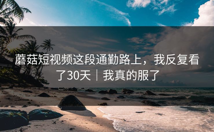 蘑菇短视频这段通勤路上，我反复看了30天｜我真的服了
