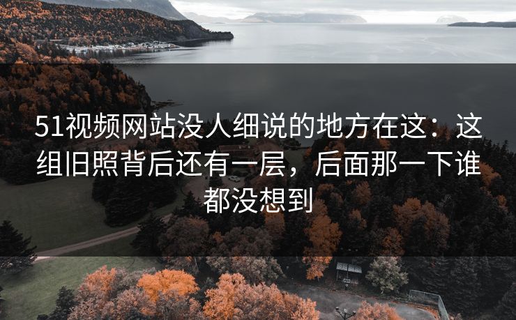 51视频网站没人细说的地方在这：这组旧照背后还有一层，后面那一下谁都没想到