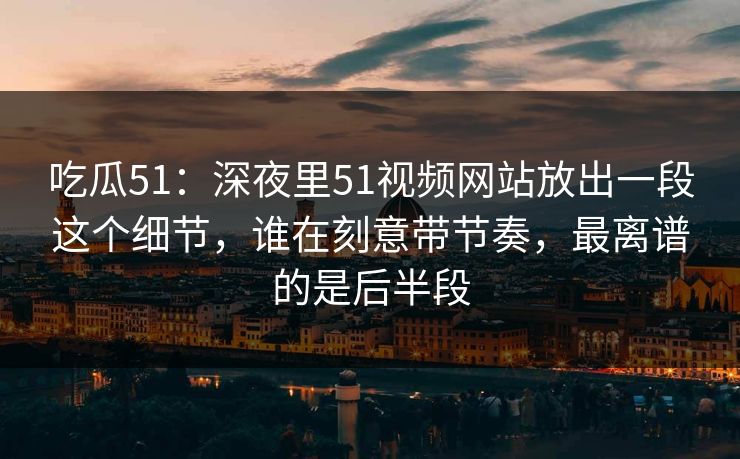 吃瓜51：深夜里51视频网站放出一段这个细节，谁在刻意带节奏，最离谱的是后半段